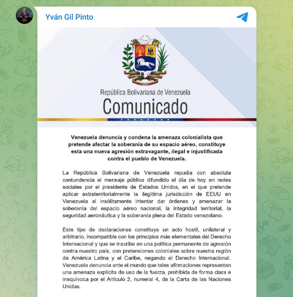 "Tais declarações constituem um ato hostil, unilateral e arbitrário, incompatível com os princípios mais básicos do direito internacional, e fazem parte de uma política permanente de agressão contra o nosso país, com intenções coloniais sobre nossa região da América Latina e do Caribe, em violação ao direito internacional. A Venezuela denuncia diante do mundo que tais declarações representam uma ameaça explícita de uso da força, claramente e inequivocamente proibida pelo Artigo 2, parágrafo 4, da Carta das Nações Unidas", diz comunicado. — Foto: Reprodução\Telegram @YvanGilPinto